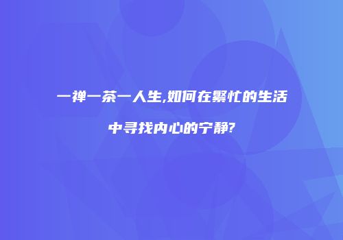一禅一茶一人生,如何在繁忙的生活中寻找内心的宁静?