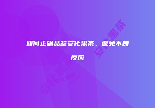 如何正确品鉴安化黑茶，避免不良反应