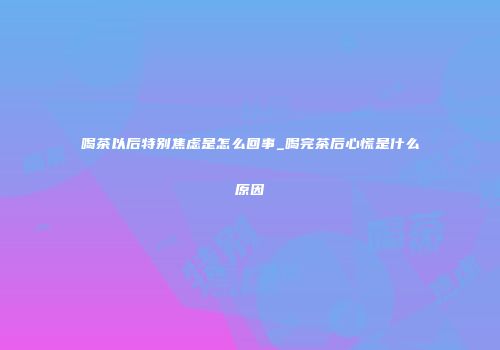 喝茶以后特别焦虑是怎么回事_喝完茶后心慌是什么原因
