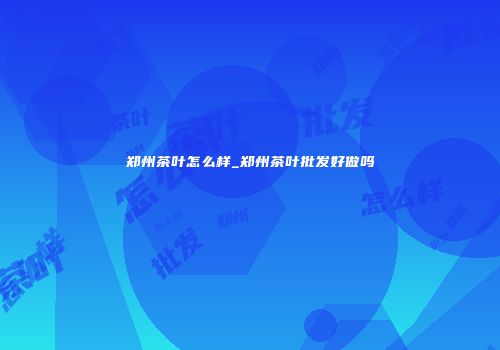 郑州茶叶怎么样_郑州茶叶批发好做吗