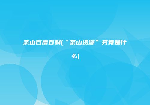 茶山百度百科(“茶山资源”究竟是什么)
