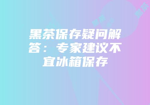 黑茶保存疑问解答：专家建议不宜冰箱保存