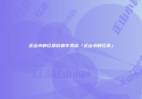 正山小种红茶价格专卖店「正山小种红茶」