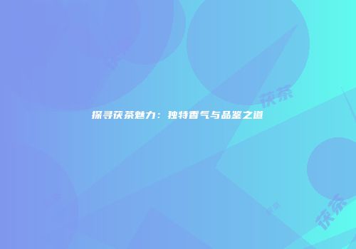 探寻茯茶魅力：独特香气与品鉴之道