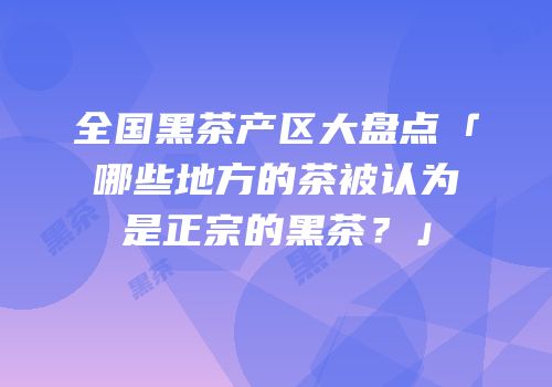 全国黑茶产区大盘点「哪些地方的茶被认为是正宗的黑茶？」