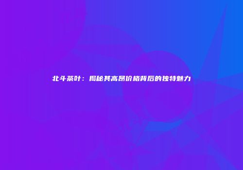 北斗茶叶：揭秘其高昂价格背后的独特魅力