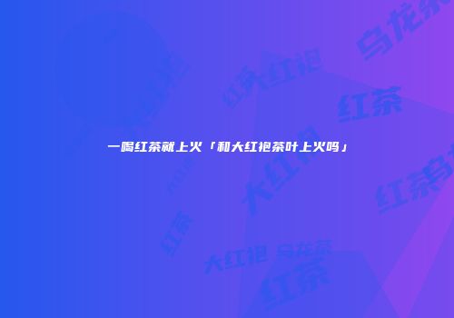 一喝红茶就上火「和大红袍茶叶上火吗」