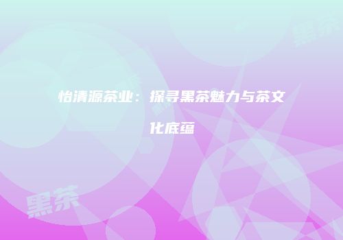 怡清源茶业：探寻黑茶魅力与茶文化底蕴