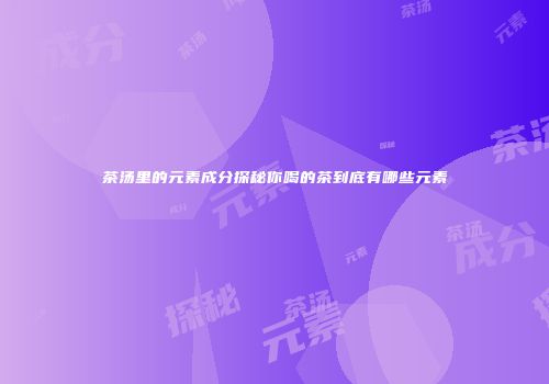 茶汤里的元素成分探秘你喝的茶到底有哪些元素