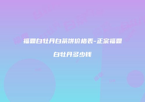 福鼎白牡丹白茶饼价格表-正宗福鼎白牡丹多少钱