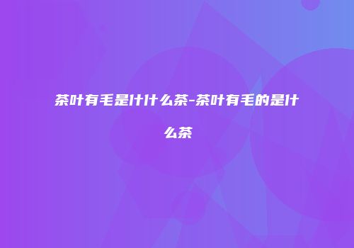 茶叶有毛是什什么茶-茶叶有毛的是什么茶