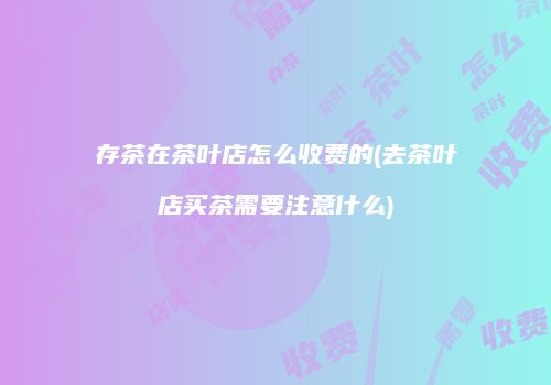 存茶在茶叶店怎么收费的(去茶叶店买茶需要注意什么)