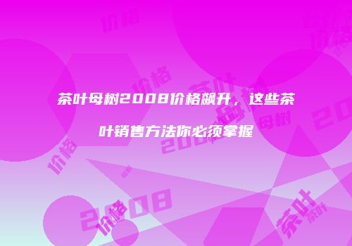 茶叶母树2008价格飙升，这些茶叶销售方法你必须掌握