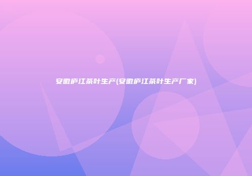 安徽庐江茶叶生产(安徽庐江茶叶生产厂家)
