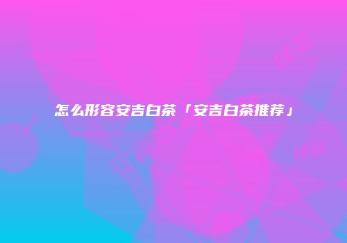 怎么形容安吉白茶「安吉白茶推荐」
