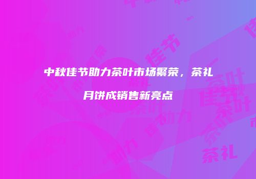 中秋佳节助力茶叶市场繁荣，茶礼月饼成销售新亮点