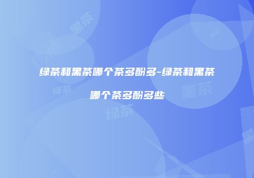 绿茶和黑茶哪个茶多酚多-绿茶和黑茶哪个茶多酚多些