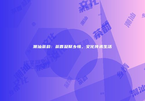 潮汕茶韵：茶香凝聚乡情，文化传承生活