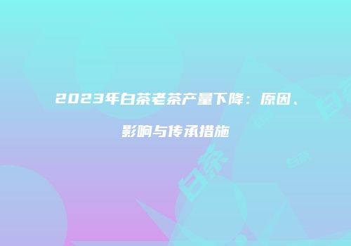 2023年白茶老茶产量下降：原因、影响与传承措施