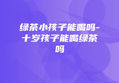 绿茶小孩子能喝吗-十岁孩子能喝绿茶吗