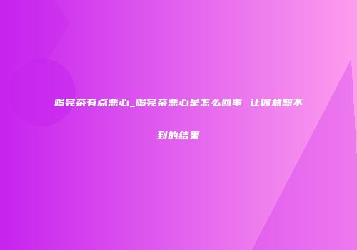 喝完茶有点恶心_喝完茶恶心是怎么回事 让你意想不到的结果