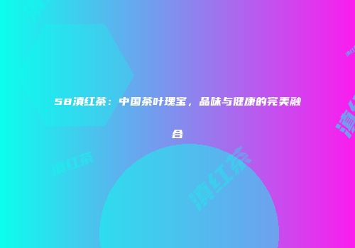 58滇红茶：中国茶叶瑰宝，品味与健康的完美融合