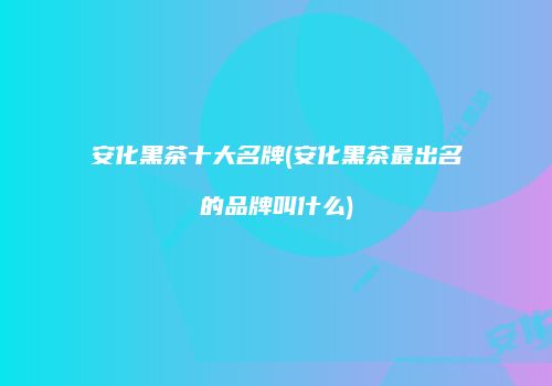 安化黑茶十大名牌(安化黑茶最出名的品牌叫什么)