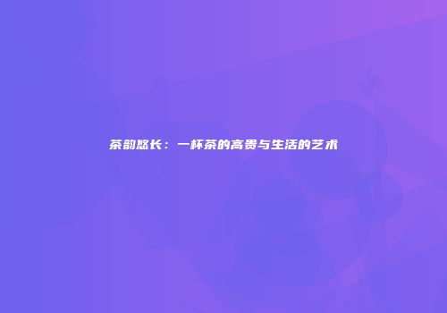 茶韵悠长：一杯茶的高贵与生活的艺术