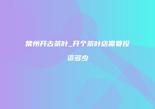常州开古茶叶_开个茶叶店需要投资多少