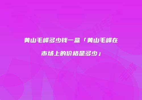 黄山毛峰多少钱一盒「黄山毛峰在市场上的价格是多少」