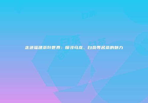 走进福建茶叶世界：探寻乌龙、白茶等名茶的魅力