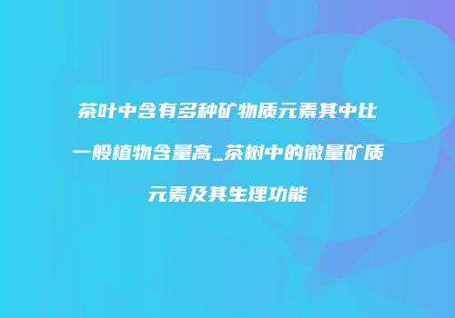 茶叶中含有多种矿物质元素其中比一般植物含量高_茶树中的微量矿质元素及其生理功能