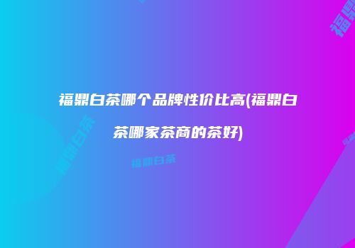 福鼎白茶哪个品牌性价比高(福鼎白茶哪家茶商的茶好)