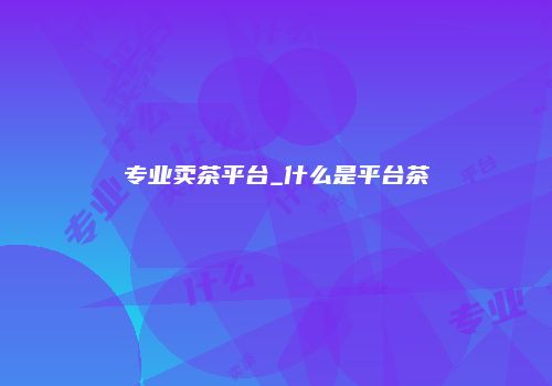 专业卖茶平台_什么是平台茶