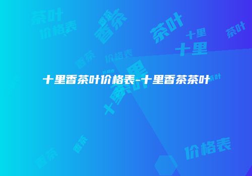 十里香茶叶价格表-十里香茶茶叶