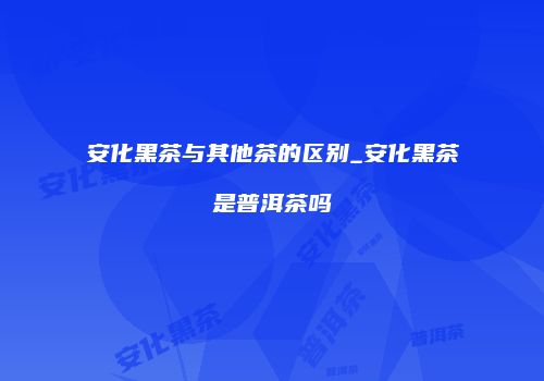安化黑茶与其他茶的区别_安化黑茶是普洱茶吗