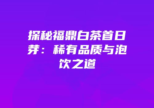 探秘福鼎白茶首日芽：稀有品质与泡饮之道