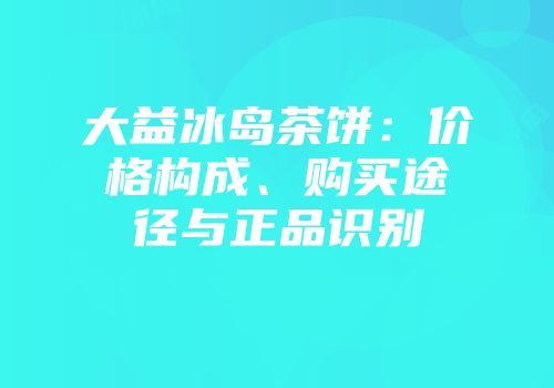 大益冰岛茶饼：价格构成、购买途径与正品识别