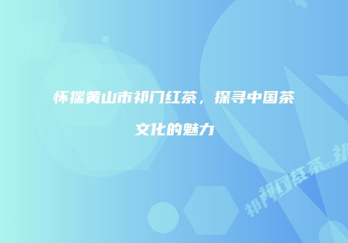 怀揣黄山市祁门红茶，探寻中国茶文化的魅力