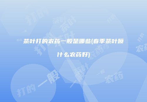 茶叶打的农药一般是哪些(春季茶叶喷什么农药好)