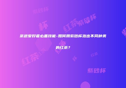 茶道爱好者必备技能-如何用紫砂杯泡出不同种类的红茶？