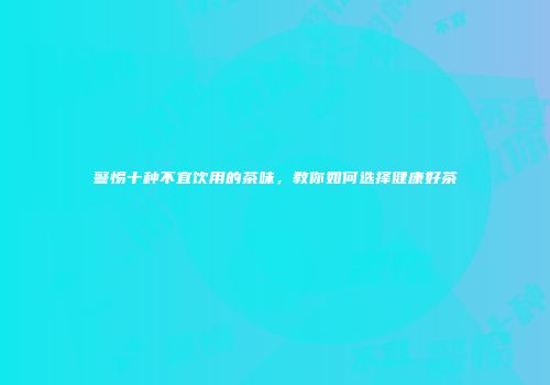 警惕十种不宜饮用的茶味，教你如何选择健康好茶