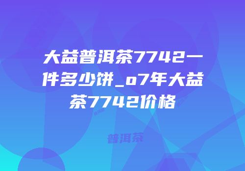 大益普洱茶7742一件多少饼_o7年大益茶7742价格