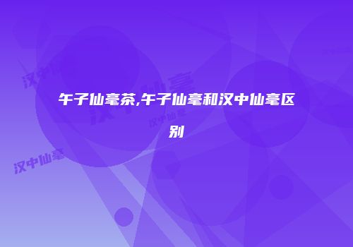 午子仙毫茶,午子仙毫和汉中仙毫区别