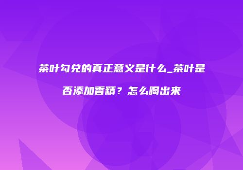 茶叶勾兑的真正意义是什么_茶叶是否添加香精？怎么喝出来
