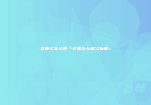 姜黄茶怎么做「姜黄怎么做出来的」
