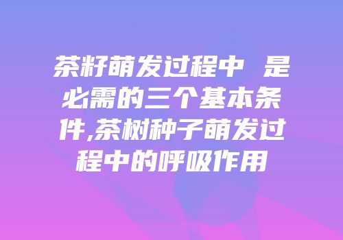 茶籽萌发过程中 是必需的三个基本条件,茶树种子萌发过程中的呼吸作用