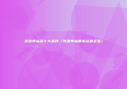 凤凰单枞茶十大品牌「凤凰单枞哪家店最正宗」
