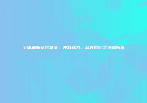 全面解析安吉黄茶：独特魅力、品种对比与选购指南