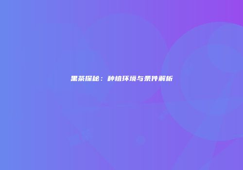 黑茶探秘：种植环境与条件解析